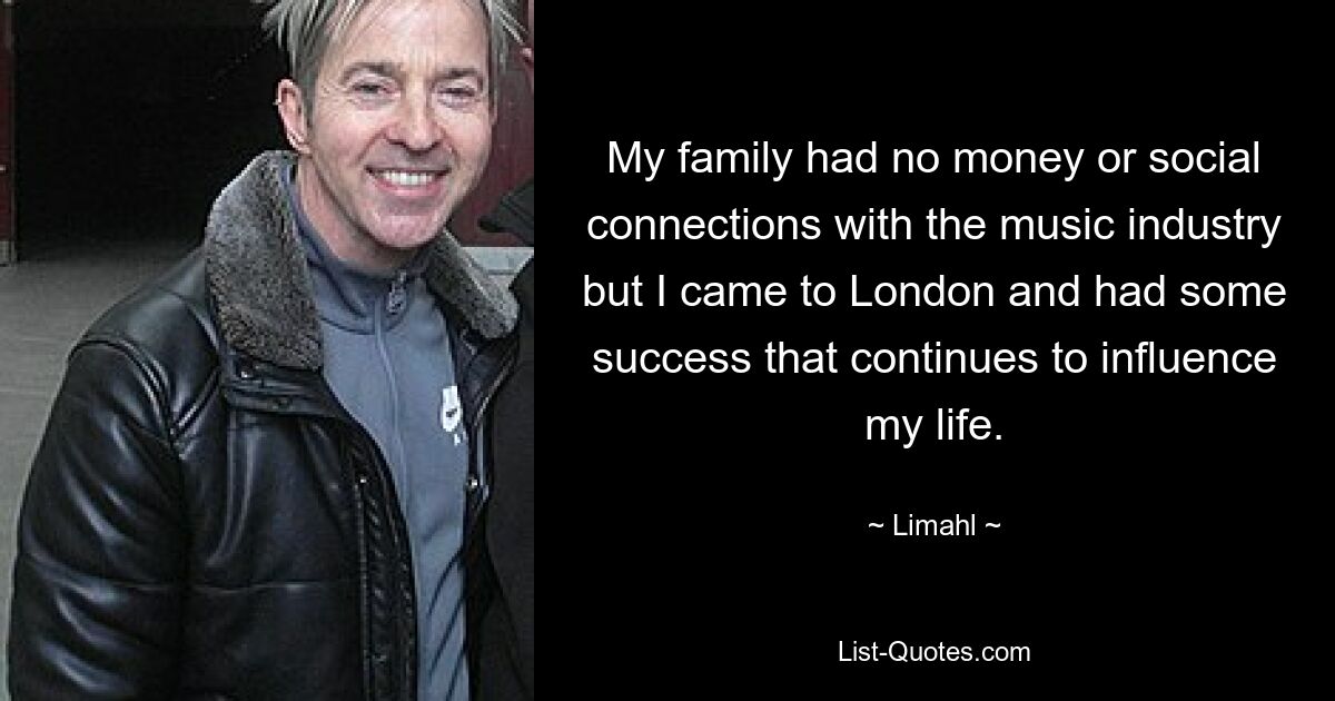 My family had no money or social connections with the music industry but I came to London and had some success that continues to influence my life. — © Limahl