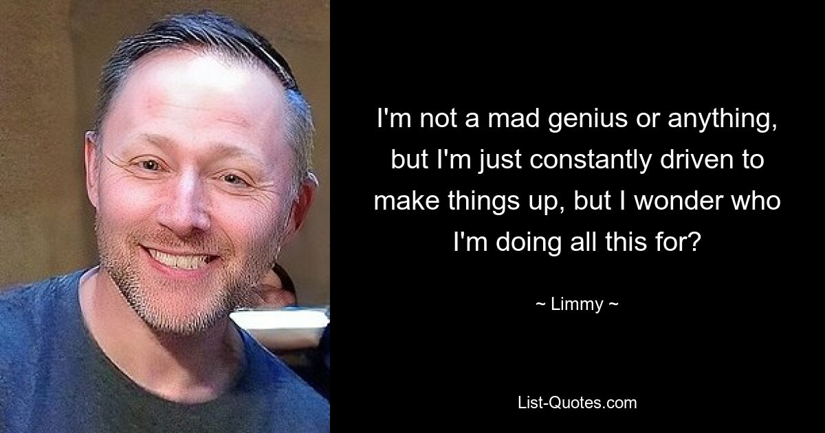 I'm not a mad genius or anything, but I'm just constantly driven to make things up, but I wonder who I'm doing all this for? — © Limmy