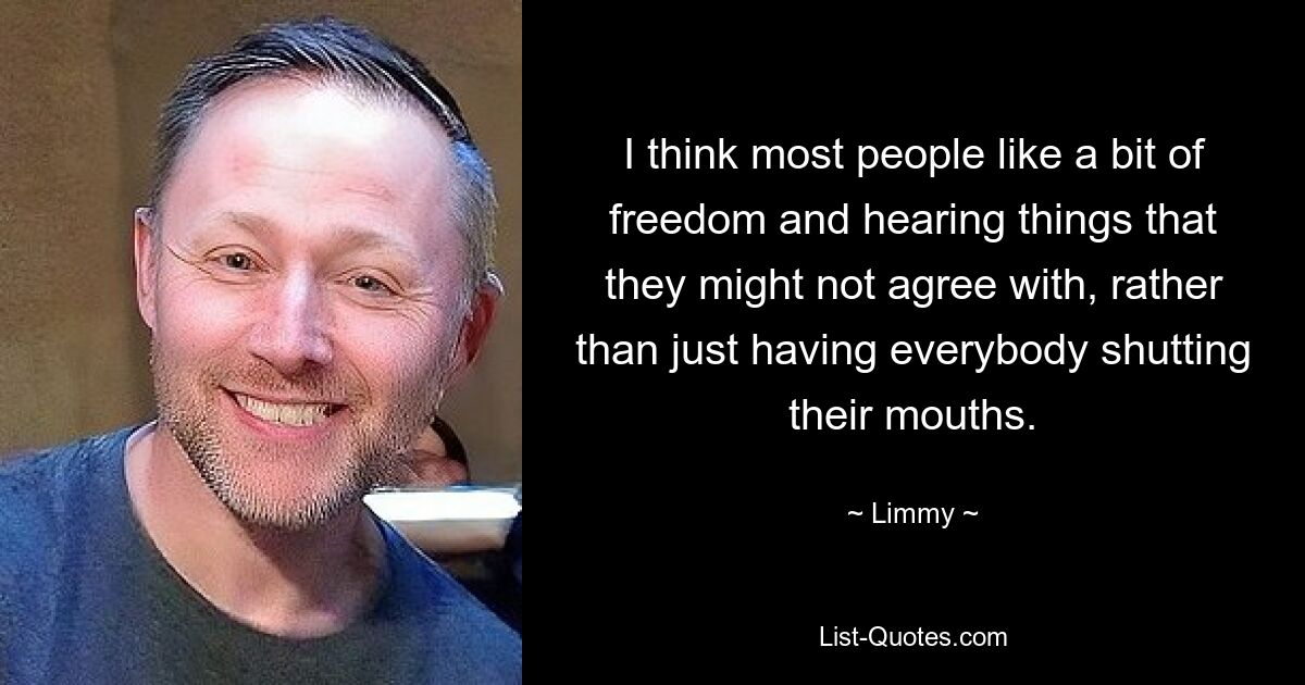 I think most people like a bit of freedom and hearing things that they might not agree with, rather than just having everybody shutting their mouths. — © Limmy