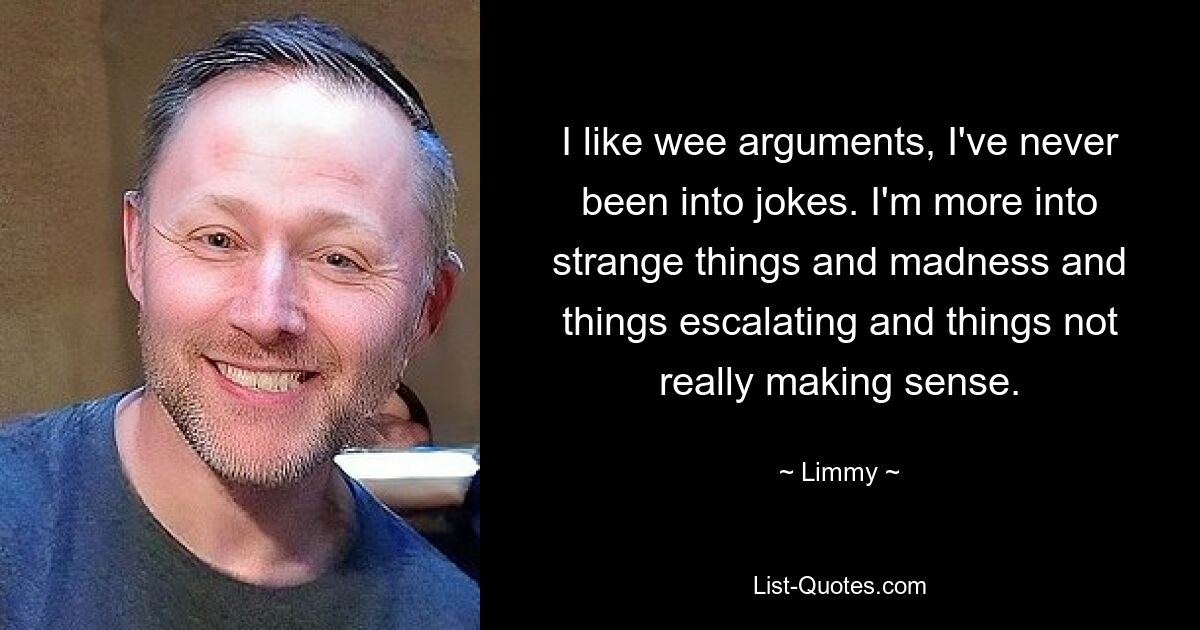 I like wee arguments, I've never been into jokes. I'm more into strange things and madness and things escalating and things not really making sense. — © Limmy