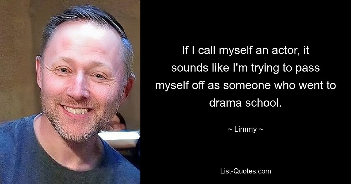 If I call myself an actor, it sounds like I'm trying to pass myself off as someone who went to drama school. — © Limmy