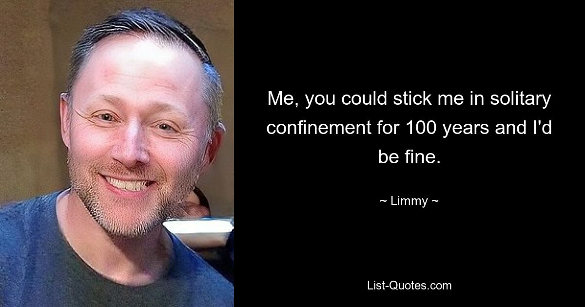 Me, you could stick me in solitary confinement for 100 years and I'd be fine. — © Limmy