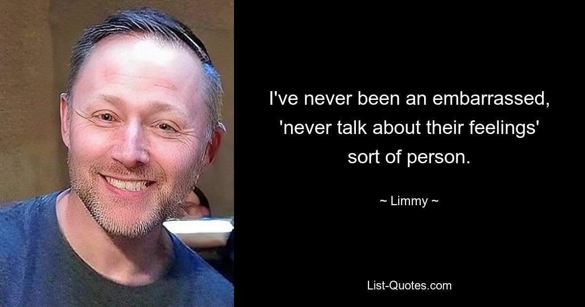 I've never been an embarrassed, 'never talk about their feelings' sort of person. — © Limmy