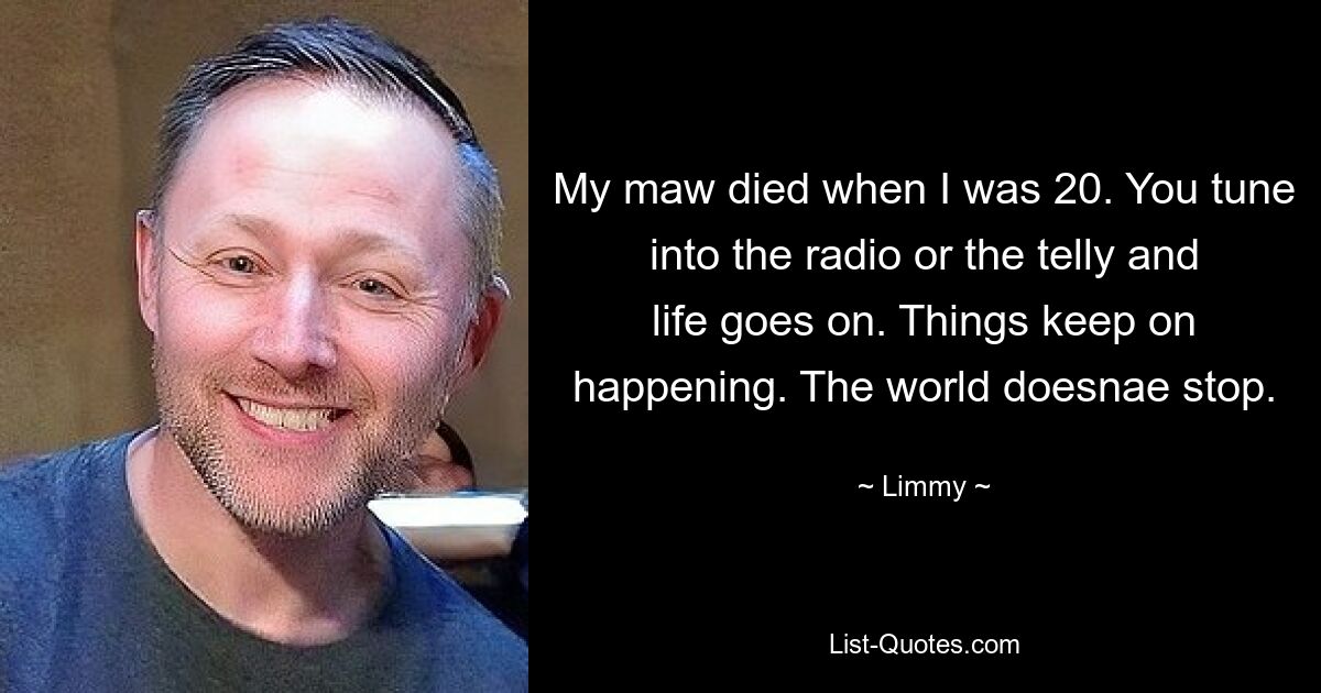 My maw died when I was 20. You tune into the radio or the telly and life goes on. Things keep on happening. The world doesnae stop. — © Limmy