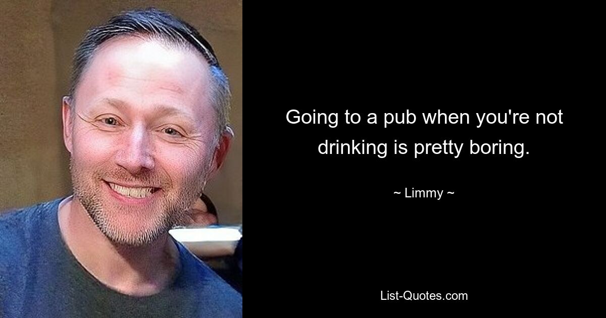 Going to a pub when you're not drinking is pretty boring. — © Limmy