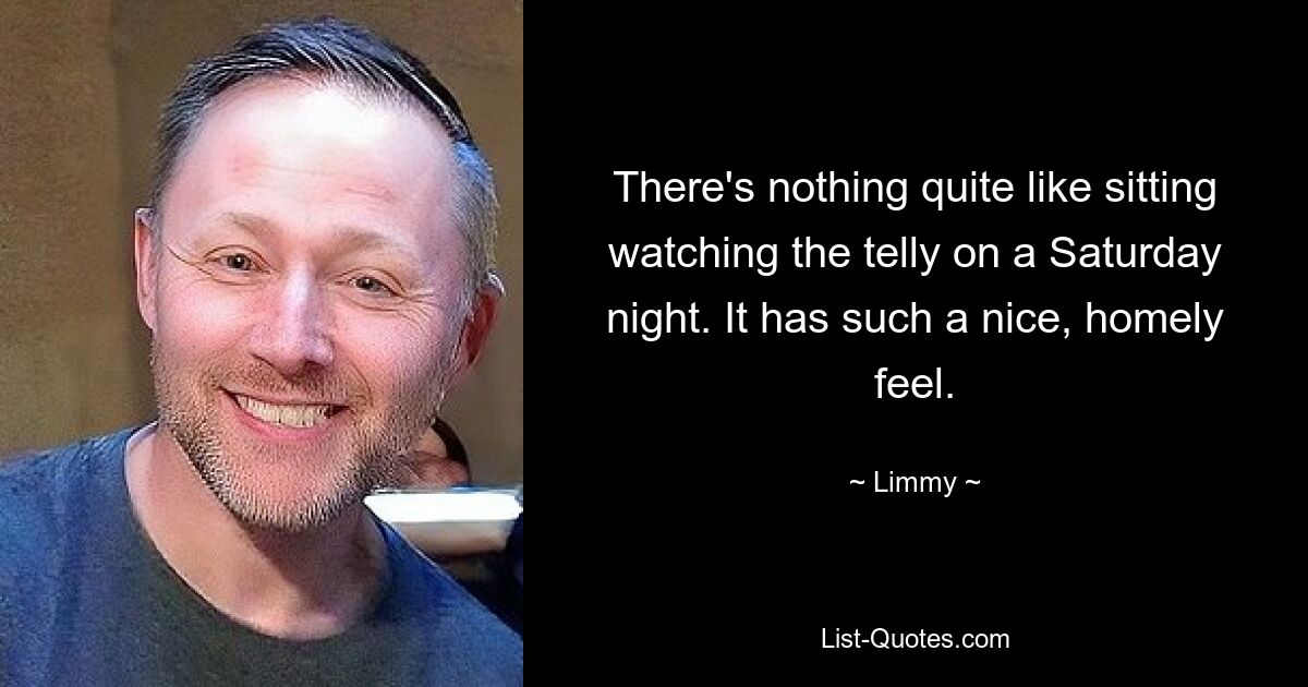 There's nothing quite like sitting watching the telly on a Saturday night. It has such a nice, homely feel. — © Limmy