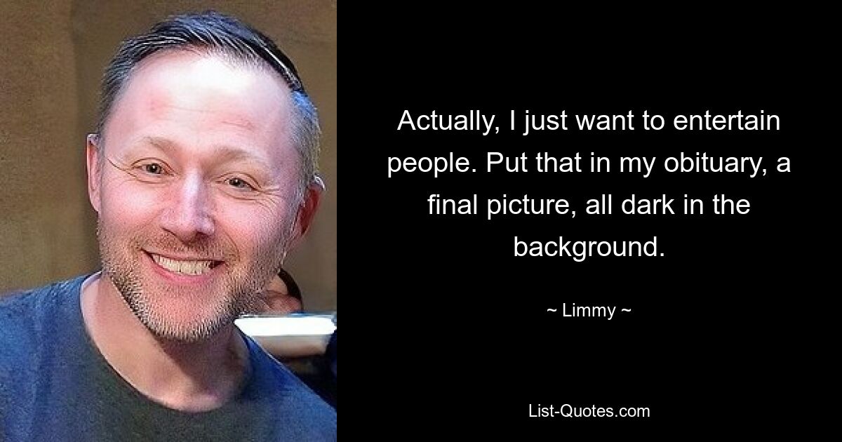 Actually, I just want to entertain people. Put that in my obituary, a final picture, all dark in the background. — © Limmy