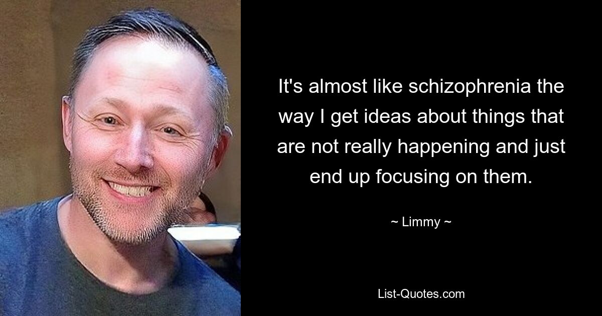 It's almost like schizophrenia the way I get ideas about things that are not really happening and just end up focusing on them. — © Limmy