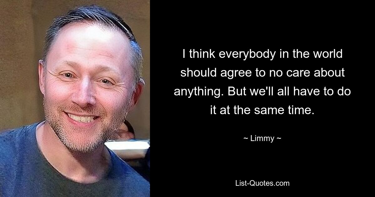 I think everybody in the world should agree to no care about anything. But we'll all have to do it at the same time. — © Limmy