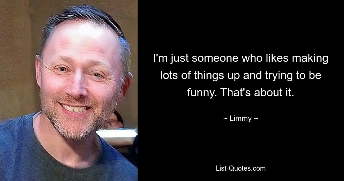 I'm just someone who likes making lots of things up and trying to be funny. That's about it. — © Limmy