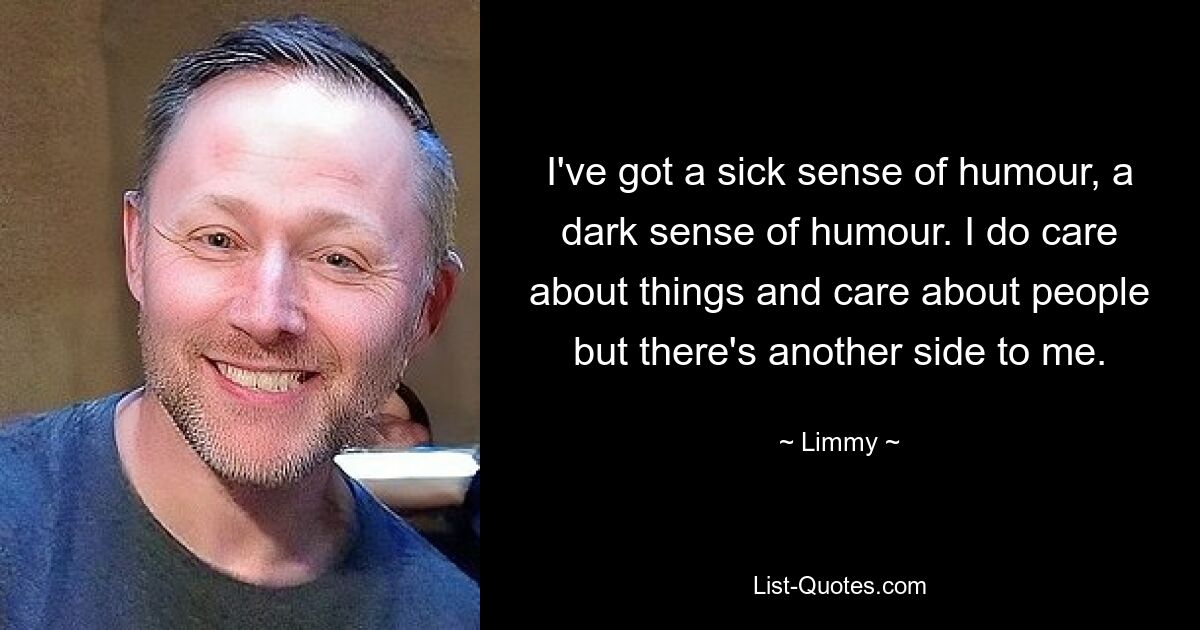 I've got a sick sense of humour, a dark sense of humour. I do care about things and care about people but there's another side to me. — © Limmy