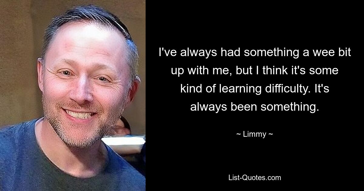 I've always had something a wee bit up with me, but I think it's some kind of learning difficulty. It's always been something. — © Limmy