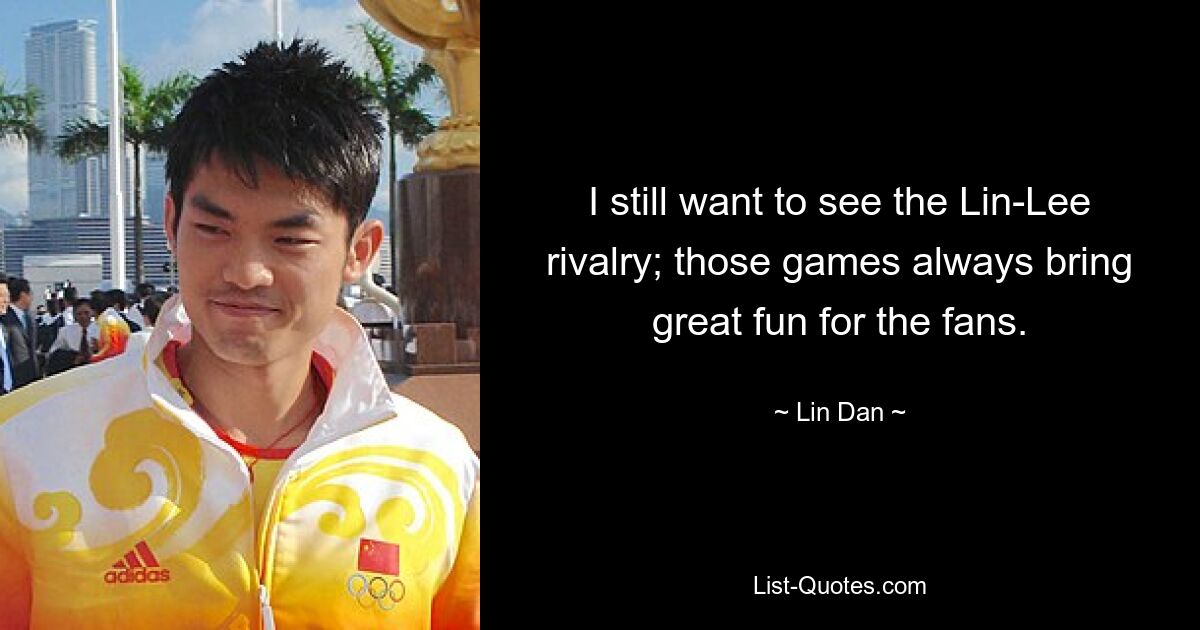 I still want to see the Lin-Lee rivalry; those games always bring great fun for the fans. — © Lin Dan