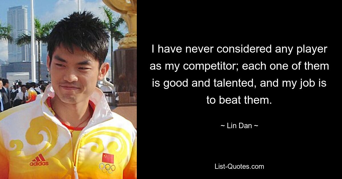 I have never considered any player as my competitor; each one of them is good and talented, and my job is to beat them. — © Lin Dan