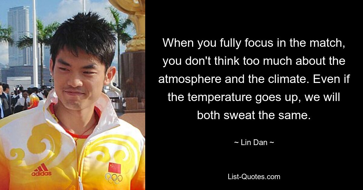 When you fully focus in the match, you don't think too much about the atmosphere and the climate. Even if the temperature goes up, we will both sweat the same. — © Lin Dan