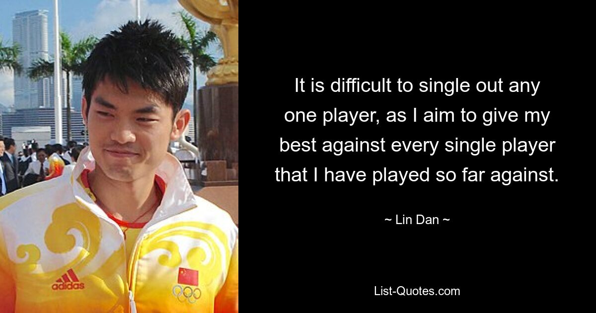 It is difficult to single out any one player, as I aim to give my best against every single player that I have played so far against. — © Lin Dan