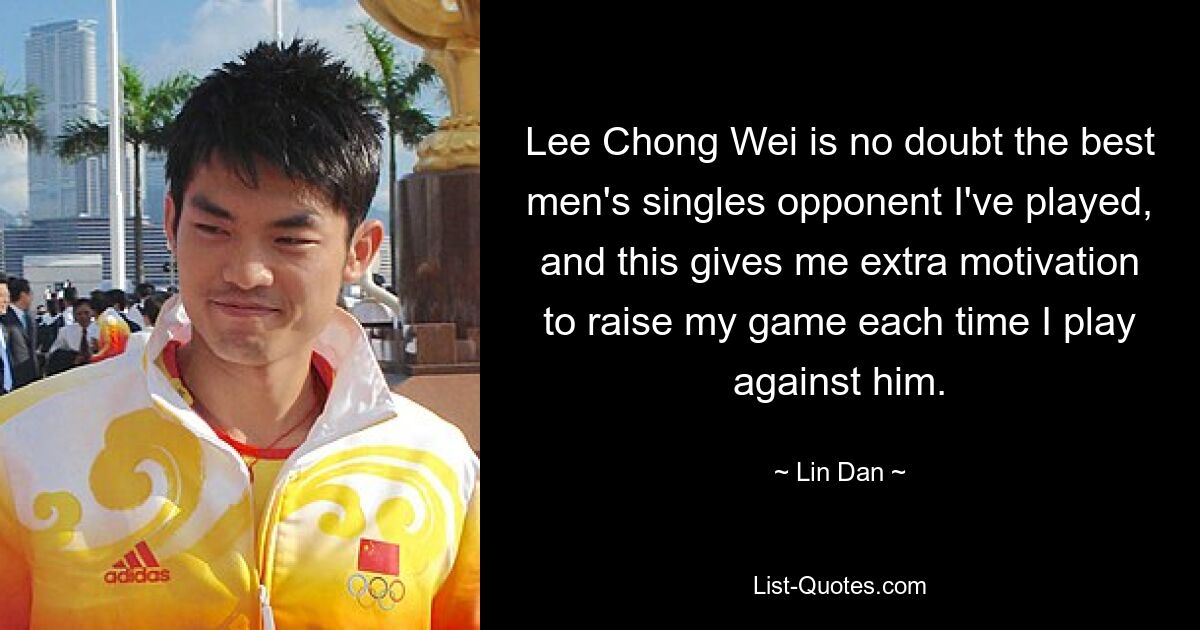 Lee Chong Wei is no doubt the best men's singles opponent I've played, and this gives me extra motivation to raise my game each time I play against him. — © Lin Dan