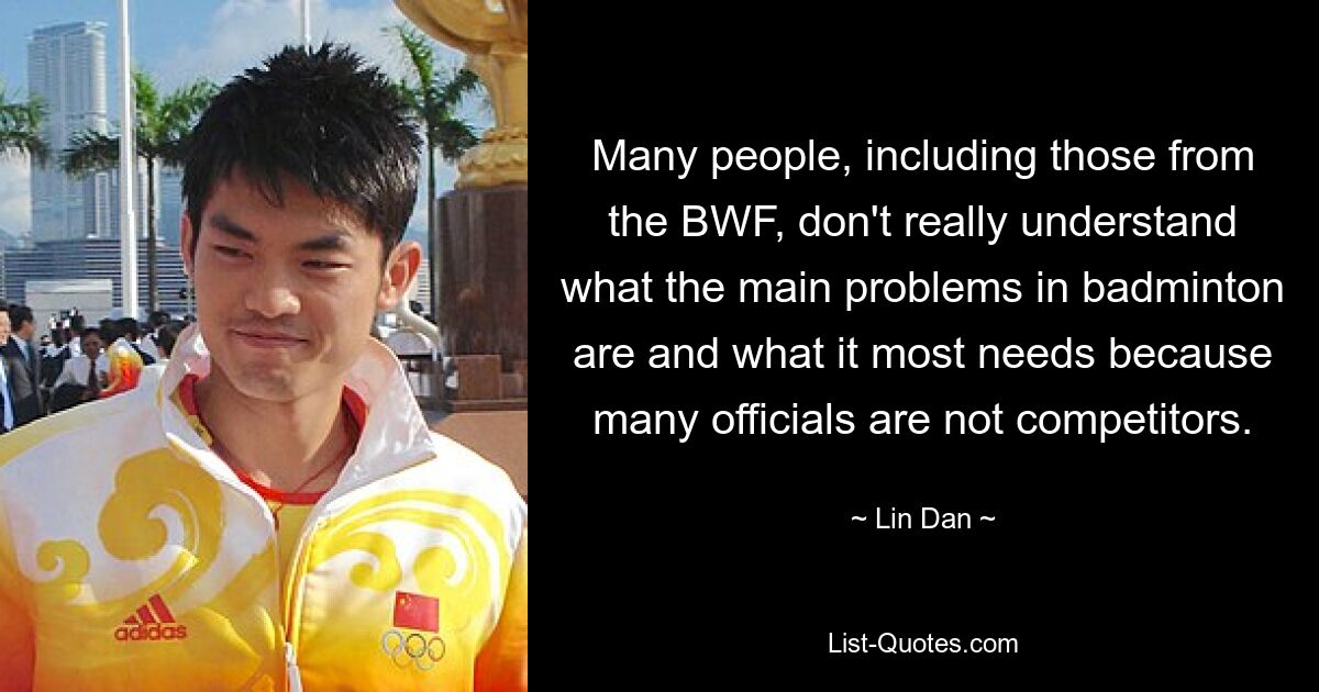 Many people, including those from the BWF, don't really understand what the main problems in badminton are and what it most needs because many officials are not competitors. — © Lin Dan