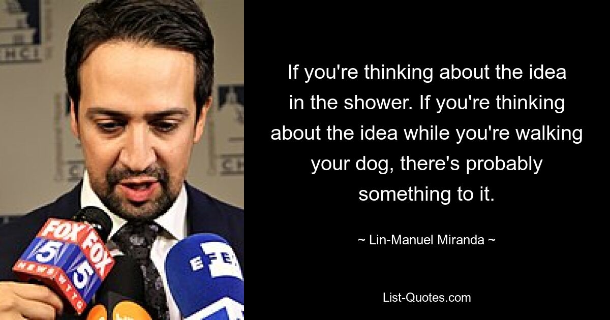 If you're thinking about the idea in the shower. If you're thinking about the idea while you're walking your dog, there's probably something to it. — © Lin-Manuel Miranda