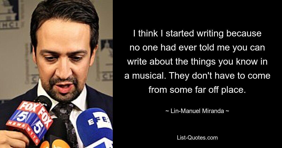 I think I started writing because no one had ever told me you can write about the things you know in a musical. They don't have to come from some far off place. — © Lin-Manuel Miranda