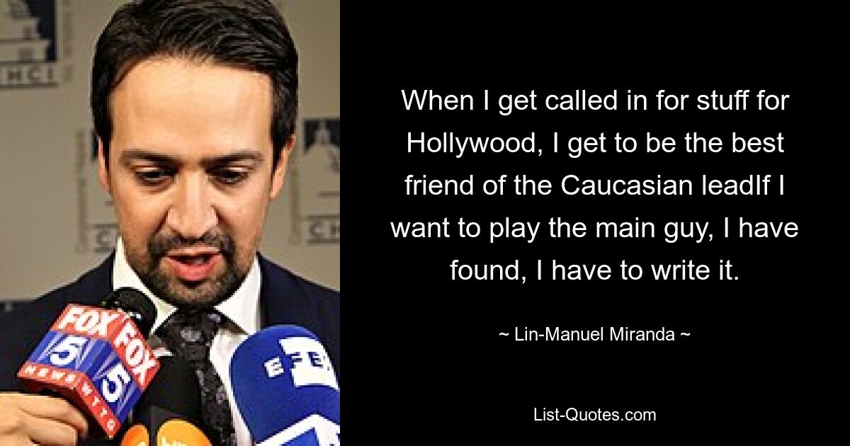 When I get called in for stuff for Hollywood, I get to be the best friend of the Caucasian leadIf I want to play the main guy, I have found, I have to write it. — © Lin-Manuel Miranda