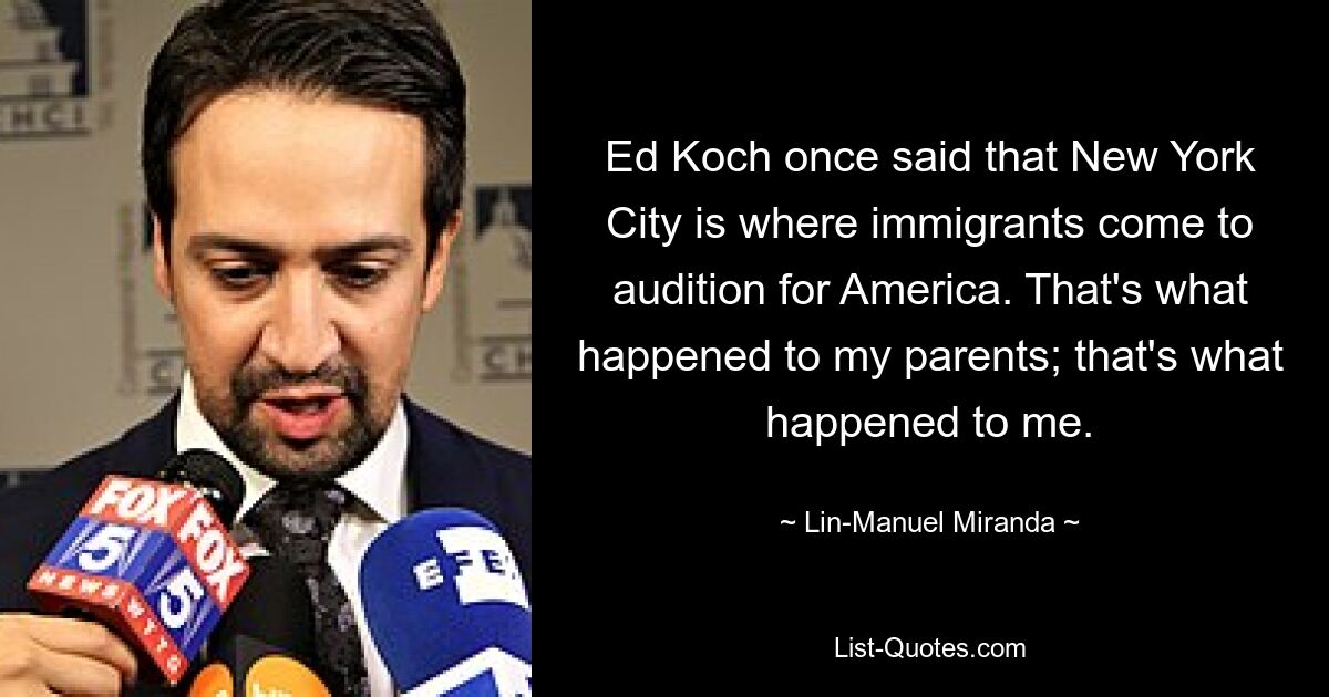 Ed Koch once said that New York City is where immigrants come to audition for America. That's what happened to my parents; that's what happened to me. — © Lin-Manuel Miranda