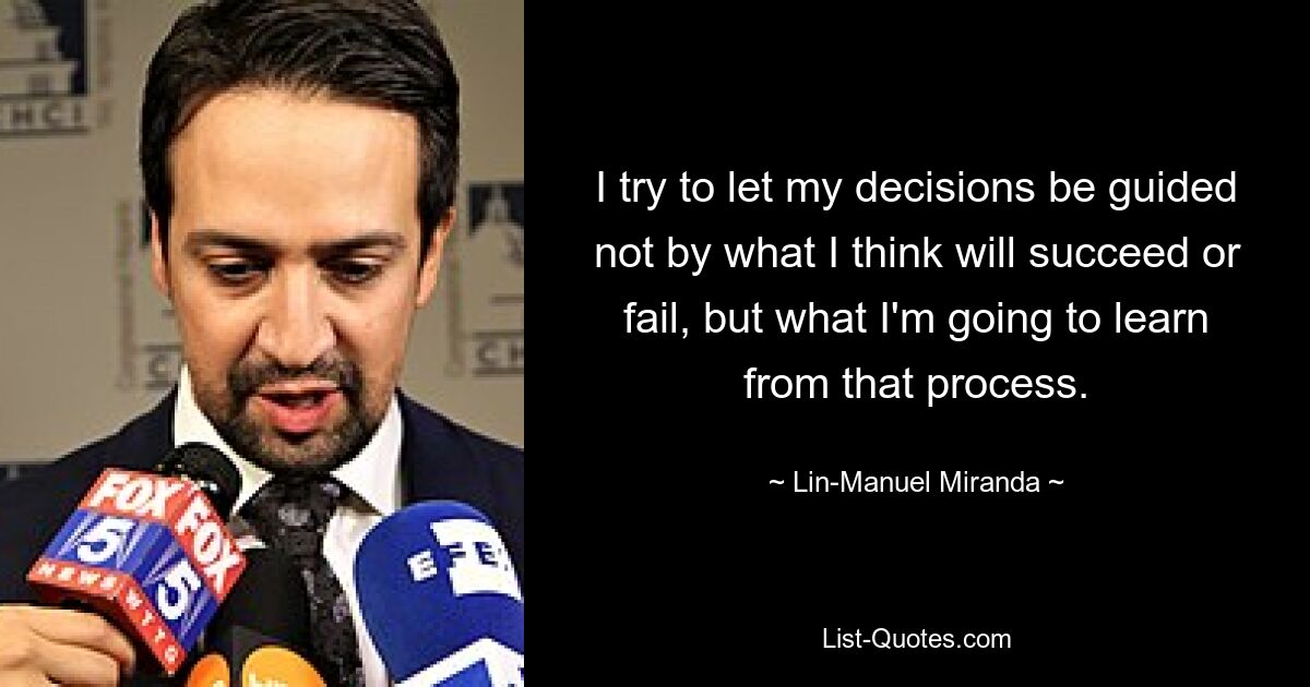 I try to let my decisions be guided not by what I think will succeed or fail, but what I'm going to learn from that process. — © Lin-Manuel Miranda