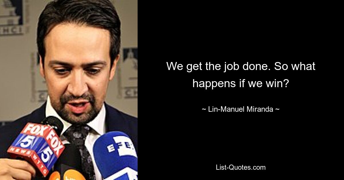 We get the job done. So what happens if we win? — © Lin-Manuel Miranda