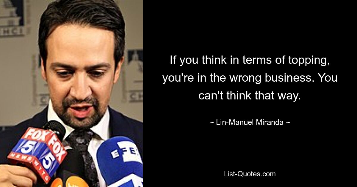 If you think in terms of topping, you're in the wrong business. You can't think that way. — © Lin-Manuel Miranda