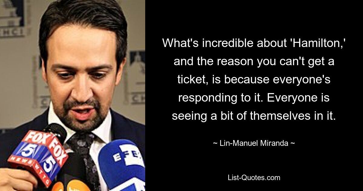 What's incredible about 'Hamilton,' and the reason you can't get a ticket, is because everyone's responding to it. Everyone is seeing a bit of themselves in it. — © Lin-Manuel Miranda