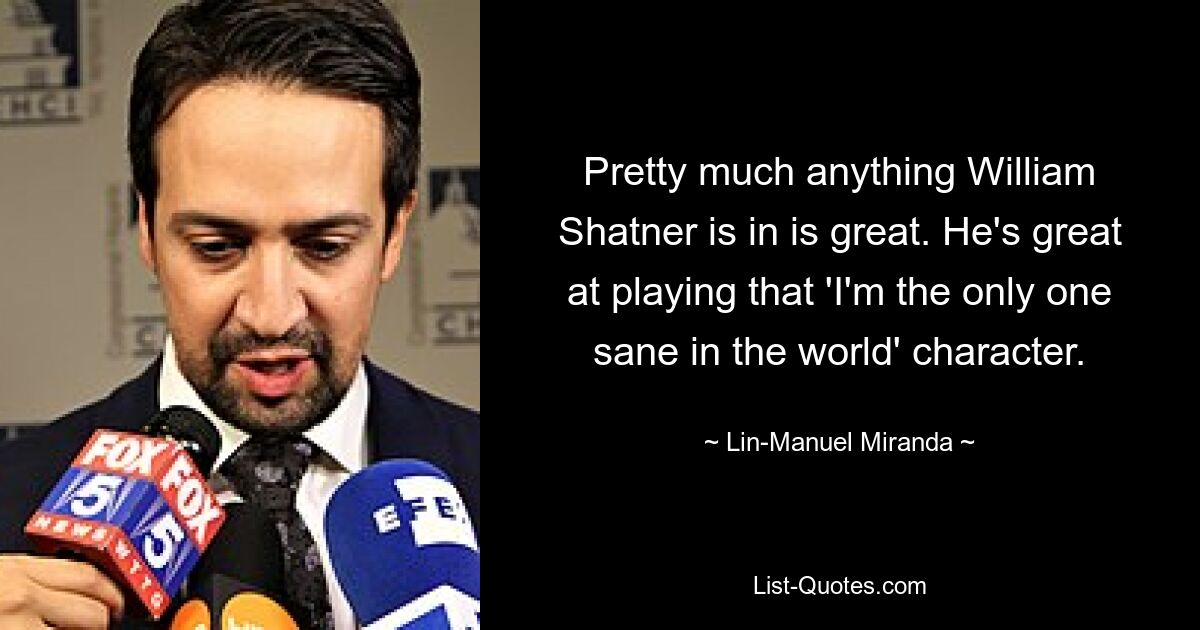 Pretty much anything William Shatner is in is great. He's great at playing that 'I'm the only one sane in the world' character. — © Lin-Manuel Miranda