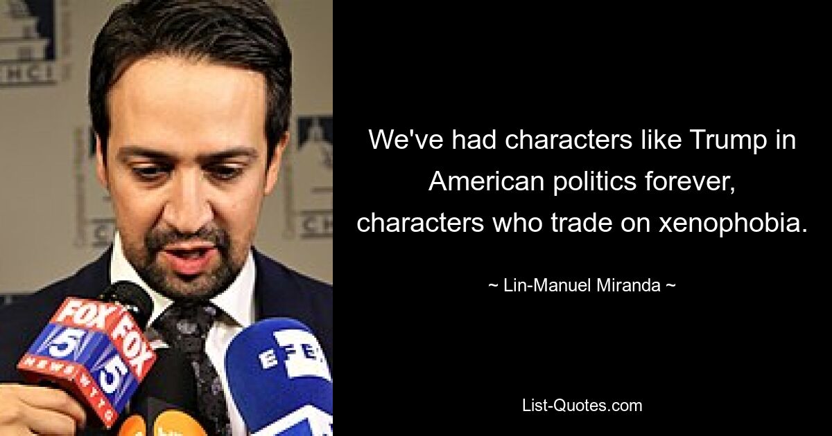 We've had characters like Trump in American politics forever, characters who trade on xenophobia. — © Lin-Manuel Miranda