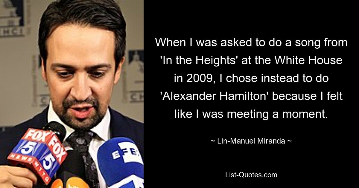 When I was asked to do a song from 'In the Heights' at the White House in 2009, I chose instead to do 'Alexander Hamilton' because I felt like I was meeting a moment. — © Lin-Manuel Miranda