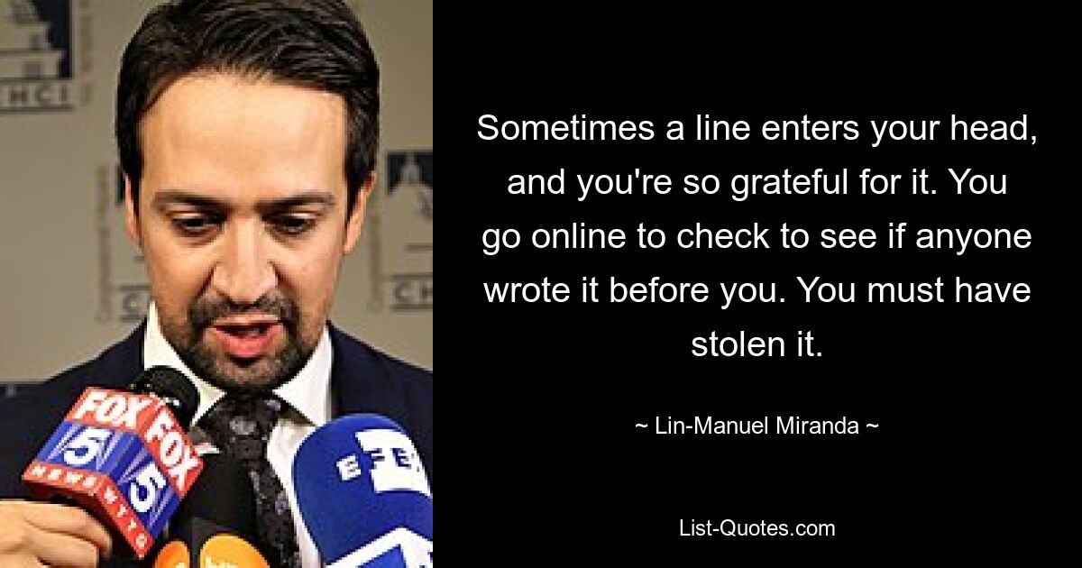 Sometimes a line enters your head, and you're so grateful for it. You go online to check to see if anyone wrote it before you. You must have stolen it. — © Lin-Manuel Miranda