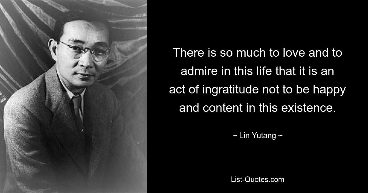 There is so much to love and to admire in this life that it is an act of ingratitude not to be happy and content in this existence. — © Lin Yutang