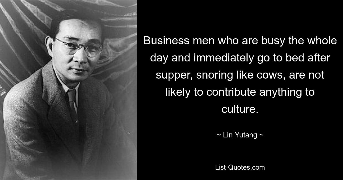 Business men who are busy the whole day and immediately go to bed after supper, snoring like cows, are not likely to contribute anything to culture. — © Lin Yutang