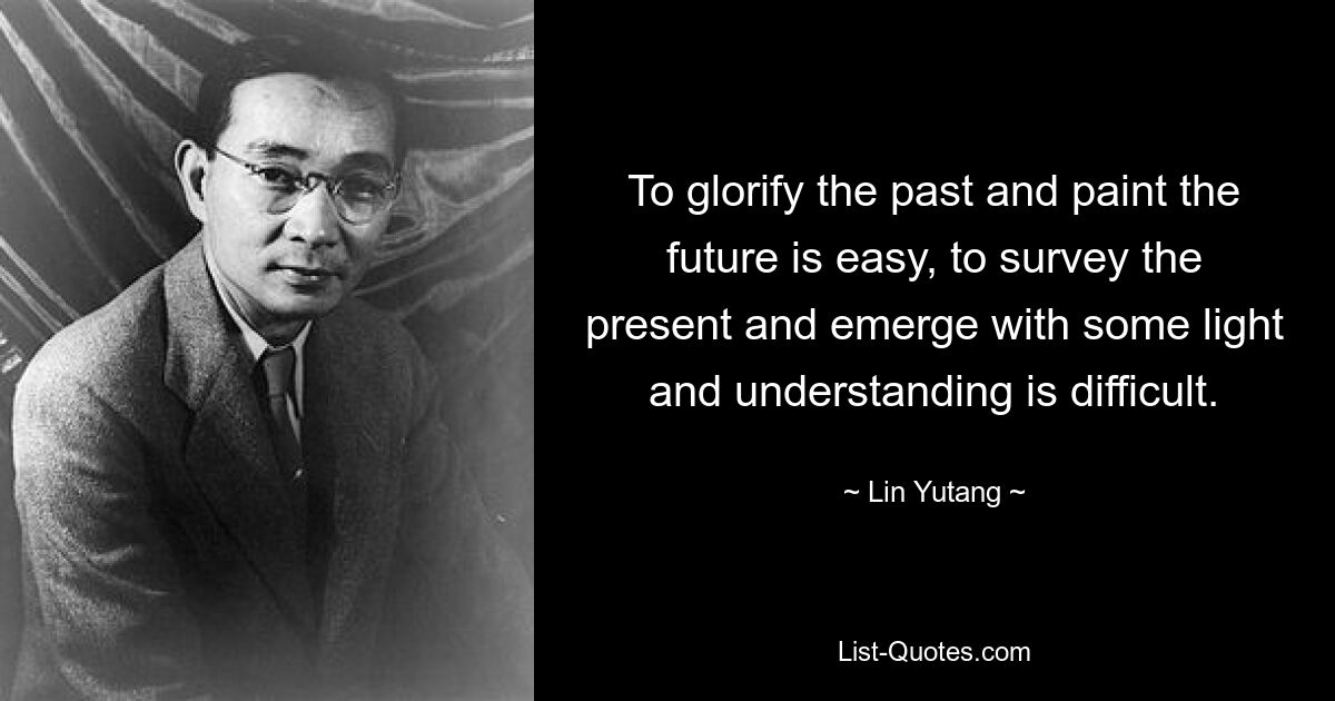 To glorify the past and paint the future is easy, to survey the present and emerge with some light and understanding is difficult. — © Lin Yutang