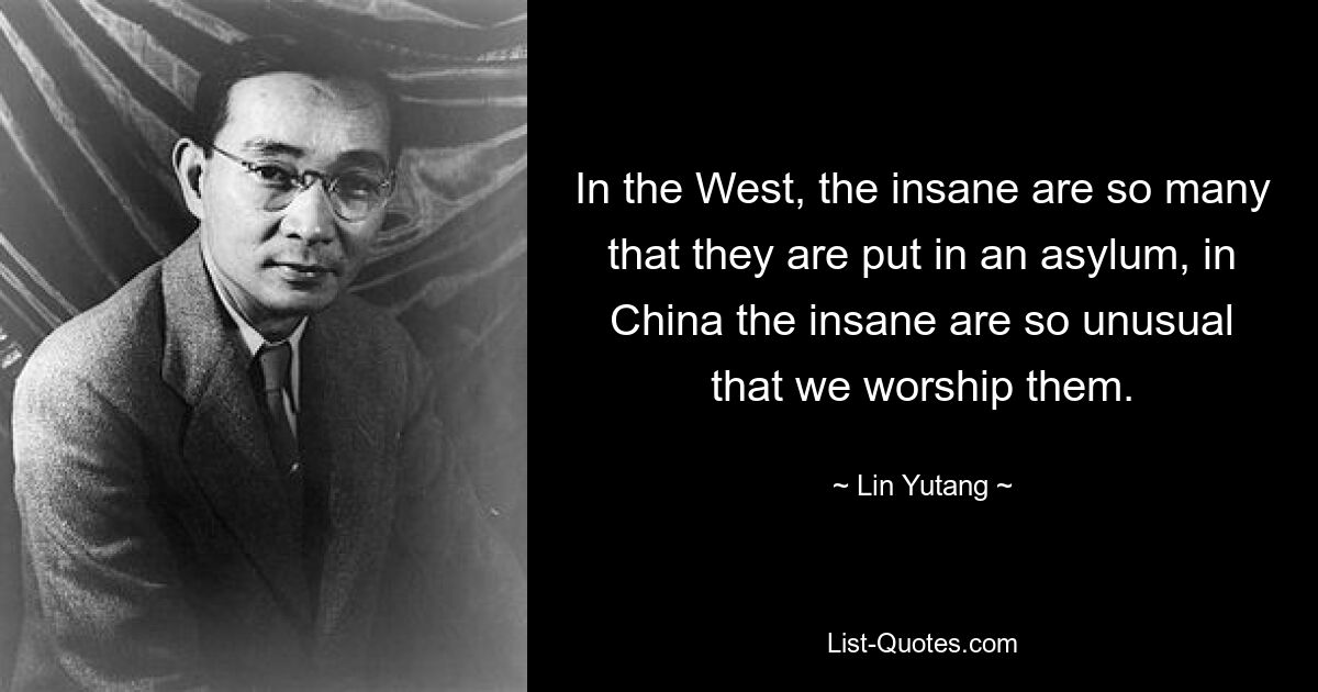 In the West, the insane are so many that they are put in an asylum, in China the insane are so unusual that we worship them. — © Lin Yutang