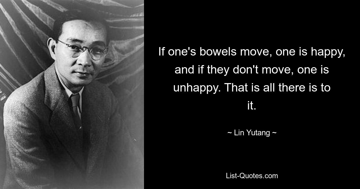 If one's bowels move, one is happy, and if they don't move, one is unhappy. That is all there is to it. — © Lin Yutang