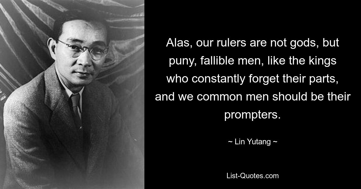 Alas, our rulers are not gods, but puny, fallible men, like the kings who constantly forget their parts, and we common men should be their prompters. — © Lin Yutang