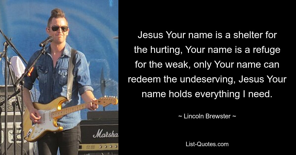 Jesus Your name is a shelter for the hurting, Your name is a refuge for the weak, only Your name can redeem the undeserving, Jesus Your name holds everything I need. — © Lincoln Brewster