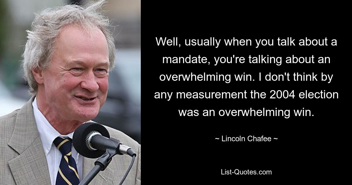 Well, usually when you talk about a mandate, you're talking about an overwhelming win. I don't think by any measurement the 2004 election was an overwhelming win. — © Lincoln Chafee