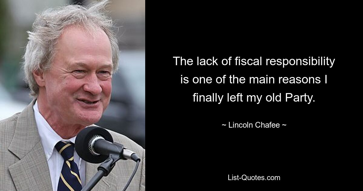 The lack of fiscal responsibility is one of the main reasons I finally left my old Party. — © Lincoln Chafee