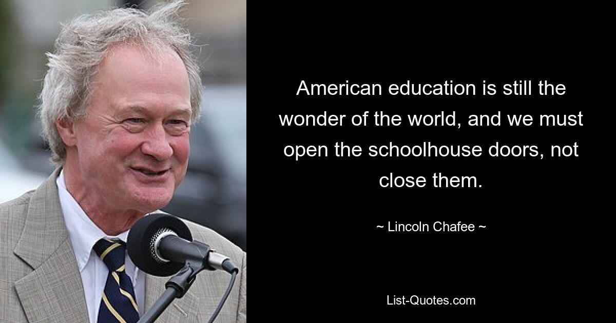 American education is still the wonder of the world, and we must open the schoolhouse doors, not close them. — © Lincoln Chafee