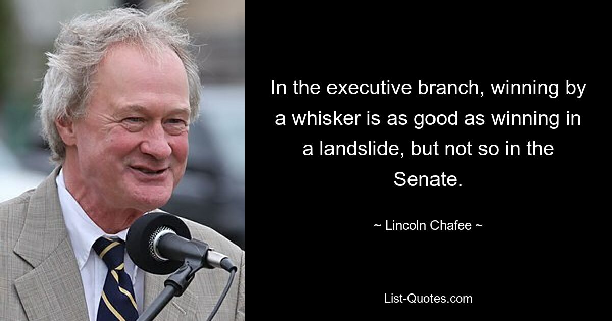 In the executive branch, winning by a whisker is as good as winning in a landslide, but not so in the Senate. — © Lincoln Chafee