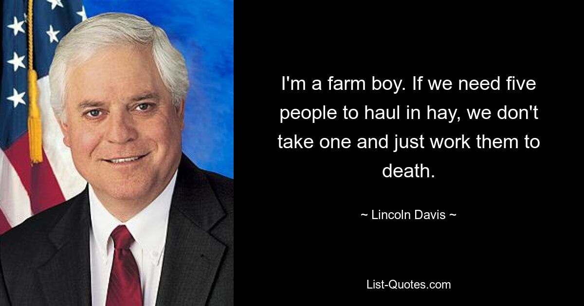 I'm a farm boy. If we need five people to haul in hay, we don't take one and just work them to death. — © Lincoln Davis