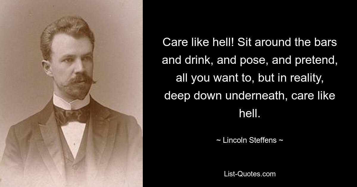 Care like hell! Sit around the bars and drink, and pose, and pretend, all you want to, but in reality, deep down underneath, care like hell. — © Lincoln Steffens