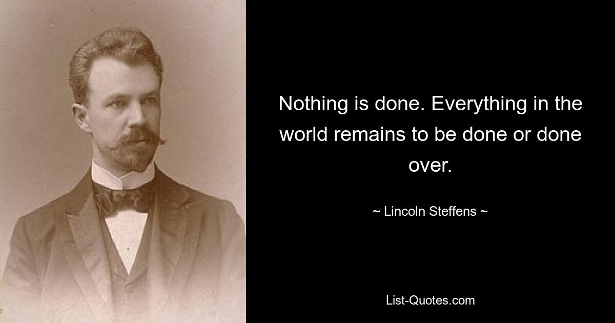 Nothing is done. Everything in the world remains to be done or done over. — © Lincoln Steffens