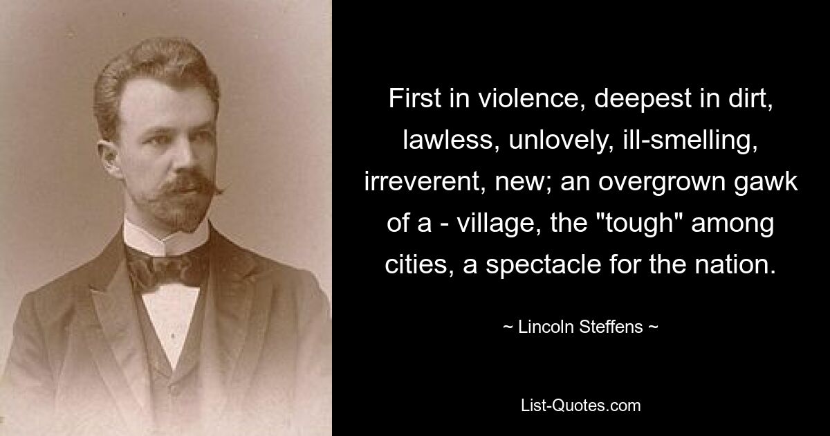 First in violence, deepest in dirt, lawless, unlovely, ill-smelling, irreverent, new; an overgrown gawk of a - village, the "tough" among cities, a spectacle for the nation. — © Lincoln Steffens