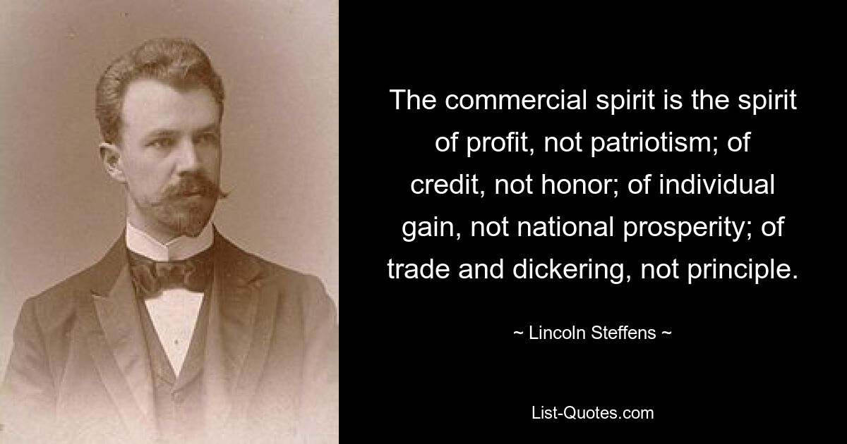 The commercial spirit is the spirit of profit, not patriotism; of credit, not honor; of individual gain, not national prosperity; of trade and dickering, not principle. — © Lincoln Steffens